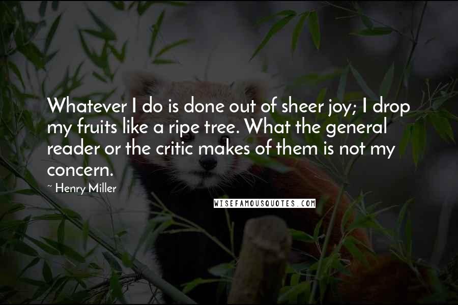 Henry Miller Quotes: Whatever I do is done out of sheer joy; I drop my fruits like a ripe tree. What the general reader or the critic makes of them is not my concern.