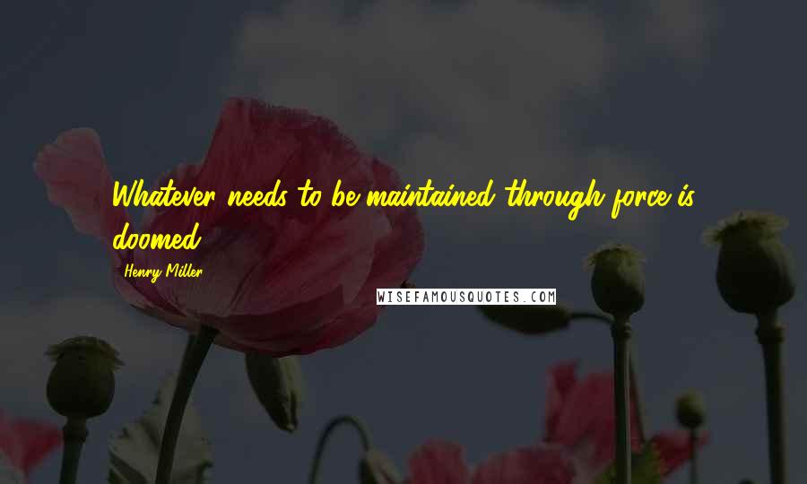 Henry Miller Quotes: Whatever needs to be maintained through force is doomed.