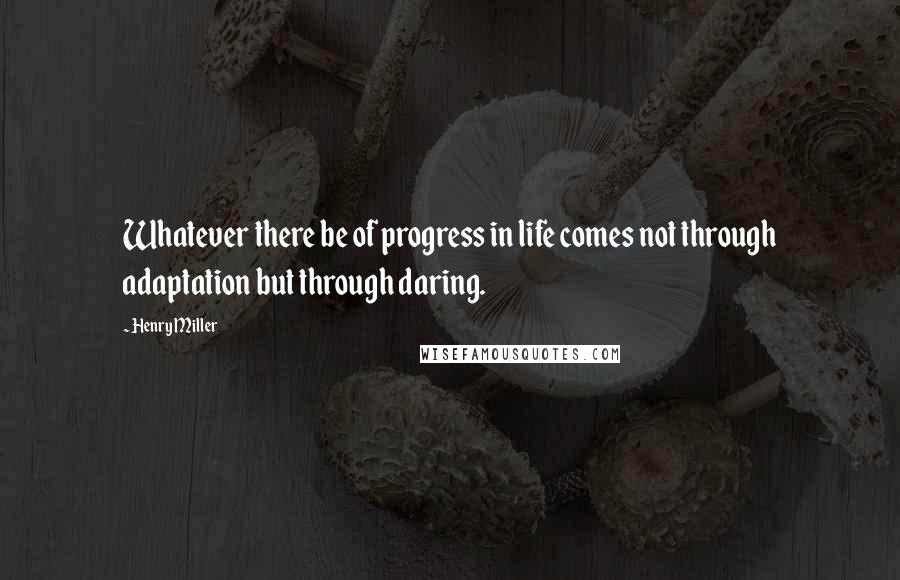 Henry Miller Quotes: Whatever there be of progress in life comes not through adaptation but through daring.