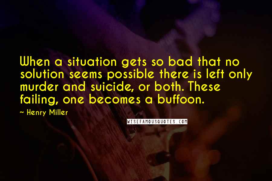 Henry Miller Quotes: When a situation gets so bad that no solution seems possible there is left only murder and suicide, or both. These failing, one becomes a buffoon.