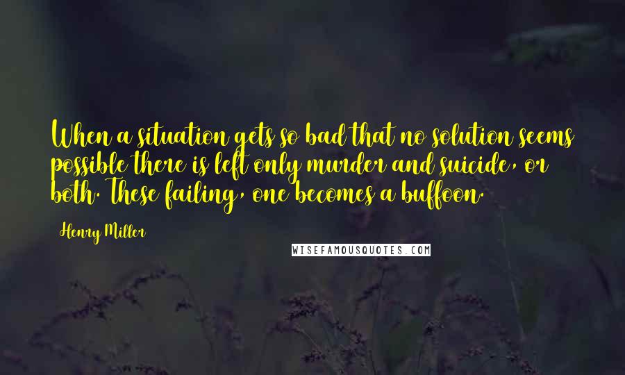 Henry Miller Quotes: When a situation gets so bad that no solution seems possible there is left only murder and suicide, or both. These failing, one becomes a buffoon.