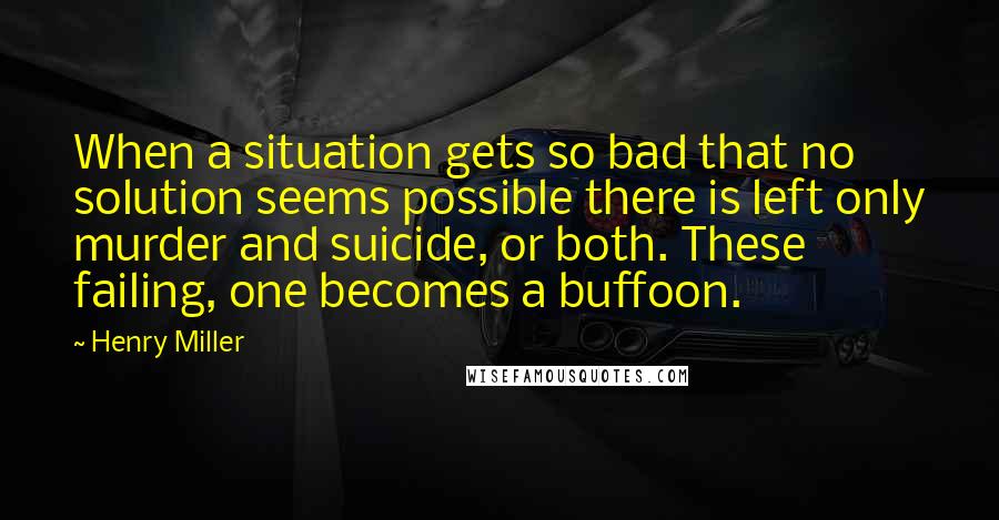 Henry Miller Quotes: When a situation gets so bad that no solution seems possible there is left only murder and suicide, or both. These failing, one becomes a buffoon.