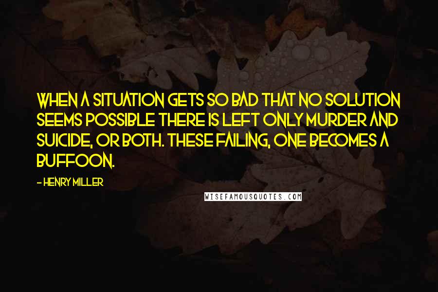 Henry Miller Quotes: When a situation gets so bad that no solution seems possible there is left only murder and suicide, or both. These failing, one becomes a buffoon.