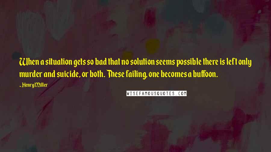 Henry Miller Quotes: When a situation gets so bad that no solution seems possible there is left only murder and suicide, or both. These failing, one becomes a buffoon.