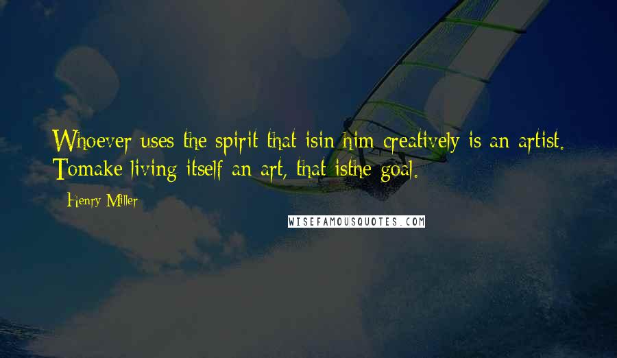 Henry Miller Quotes: Whoever uses the spirit that isin him creatively is an artist. Tomake living itself an art, that isthe goal.