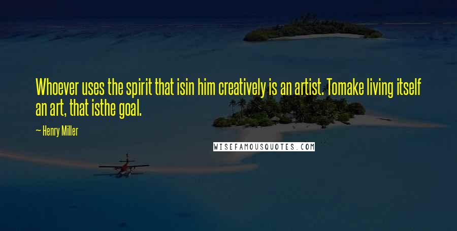 Henry Miller Quotes: Whoever uses the spirit that isin him creatively is an artist. Tomake living itself an art, that isthe goal.