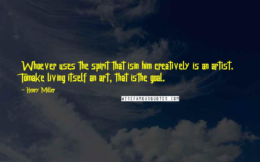 Henry Miller Quotes: Whoever uses the spirit that isin him creatively is an artist. Tomake living itself an art, that isthe goal.