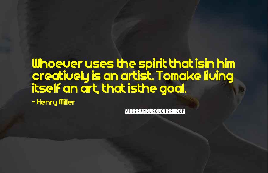 Henry Miller Quotes: Whoever uses the spirit that isin him creatively is an artist. Tomake living itself an art, that isthe goal.