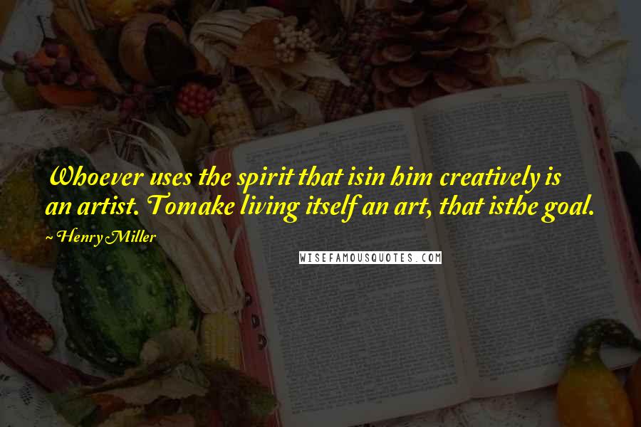Henry Miller Quotes: Whoever uses the spirit that isin him creatively is an artist. Tomake living itself an art, that isthe goal.