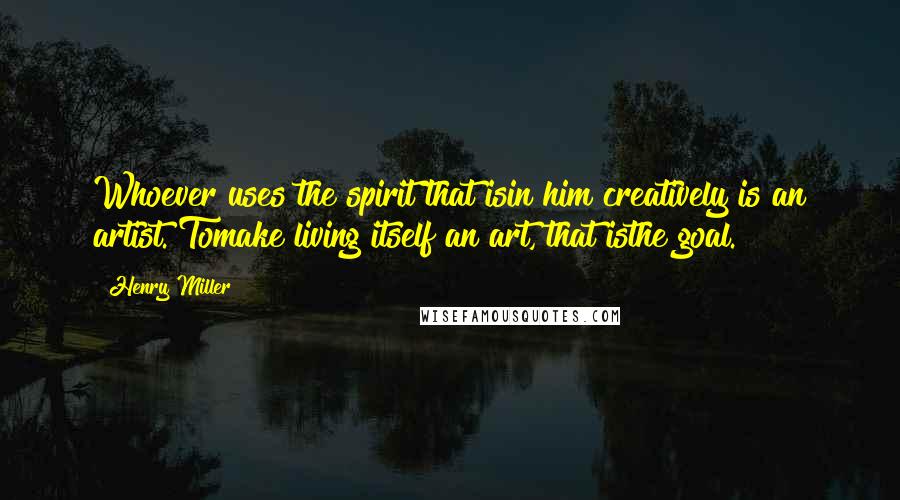 Henry Miller Quotes: Whoever uses the spirit that isin him creatively is an artist. Tomake living itself an art, that isthe goal.