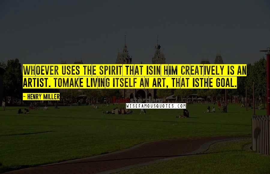 Henry Miller Quotes: Whoever uses the spirit that isin him creatively is an artist. Tomake living itself an art, that isthe goal.