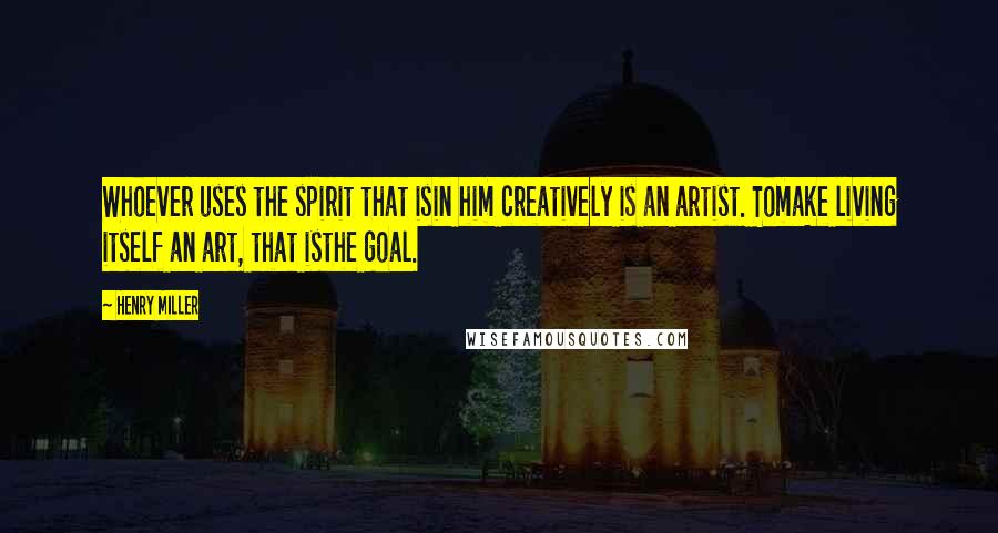 Henry Miller Quotes: Whoever uses the spirit that isin him creatively is an artist. Tomake living itself an art, that isthe goal.