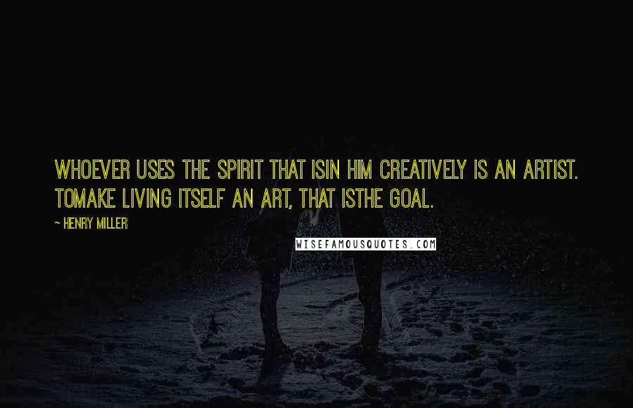 Henry Miller Quotes: Whoever uses the spirit that isin him creatively is an artist. Tomake living itself an art, that isthe goal.
