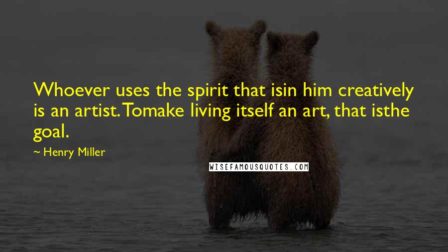 Henry Miller Quotes: Whoever uses the spirit that isin him creatively is an artist. Tomake living itself an art, that isthe goal.