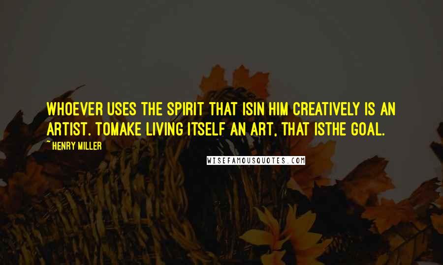 Henry Miller Quotes: Whoever uses the spirit that isin him creatively is an artist. Tomake living itself an art, that isthe goal.