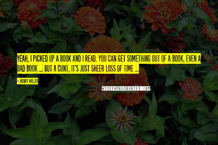 Henry Miller Quotes: Yeah, I picked up a book and I read. You can get something out of a book, even a bad book ... but a cunt, it's just sheer loss of time ...