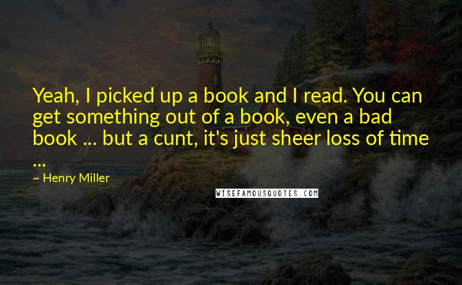 Henry Miller Quotes: Yeah, I picked up a book and I read. You can get something out of a book, even a bad book ... but a cunt, it's just sheer loss of time ...