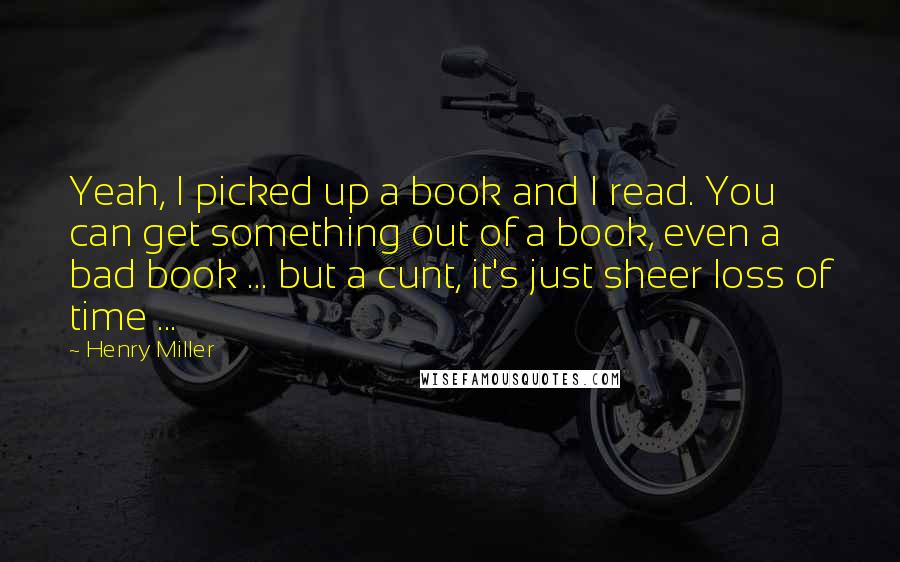 Henry Miller Quotes: Yeah, I picked up a book and I read. You can get something out of a book, even a bad book ... but a cunt, it's just sheer loss of time ...