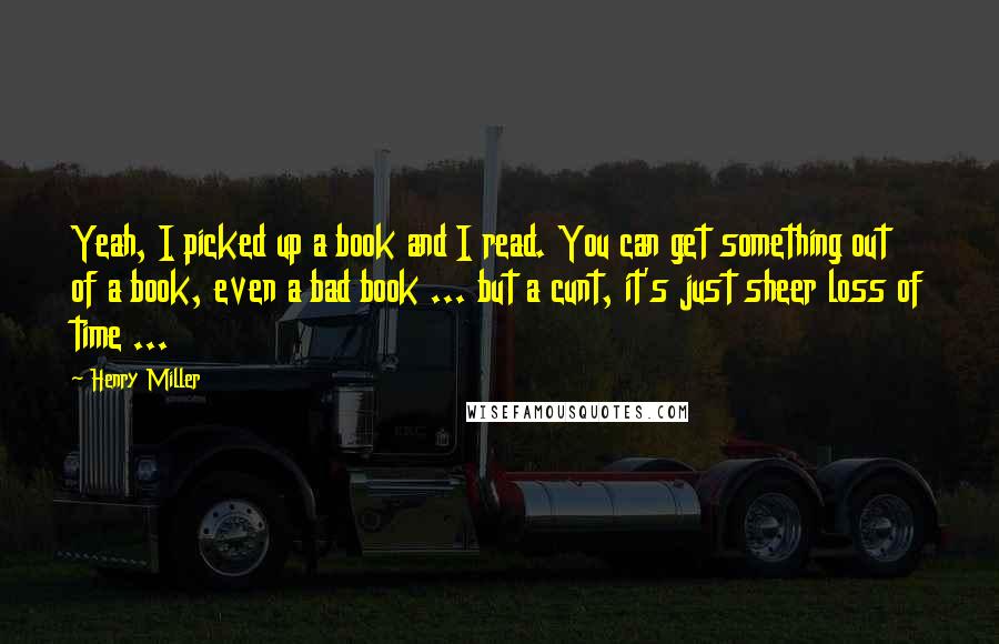 Henry Miller Quotes: Yeah, I picked up a book and I read. You can get something out of a book, even a bad book ... but a cunt, it's just sheer loss of time ...