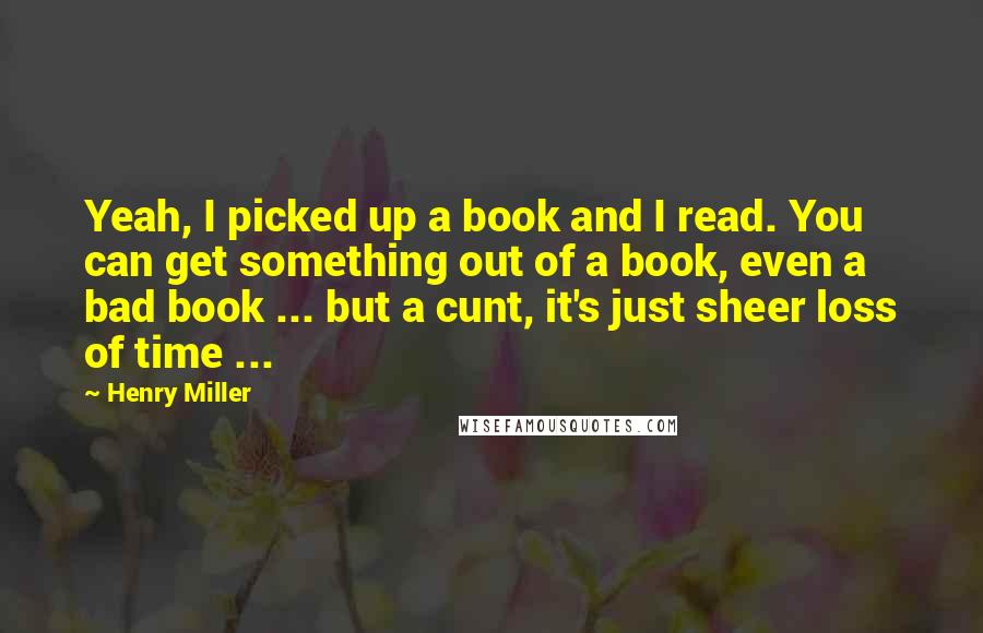 Henry Miller Quotes: Yeah, I picked up a book and I read. You can get something out of a book, even a bad book ... but a cunt, it's just sheer loss of time ...