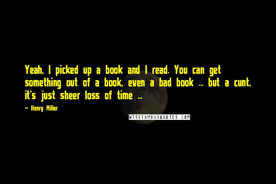 Henry Miller Quotes: Yeah, I picked up a book and I read. You can get something out of a book, even a bad book ... but a cunt, it's just sheer loss of time ...