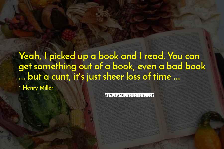 Henry Miller Quotes: Yeah, I picked up a book and I read. You can get something out of a book, even a bad book ... but a cunt, it's just sheer loss of time ...