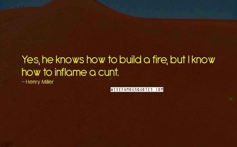 Henry Miller Quotes: Yes, he knows how to build a fire, but I know how to inflame a cunt.