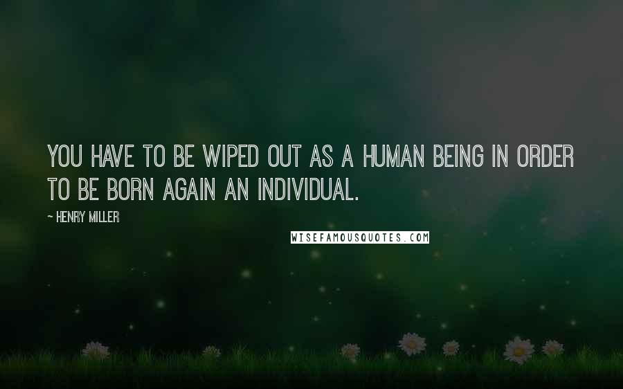 Henry Miller Quotes: You have to be wiped out as a human being in order to be born again an individual.