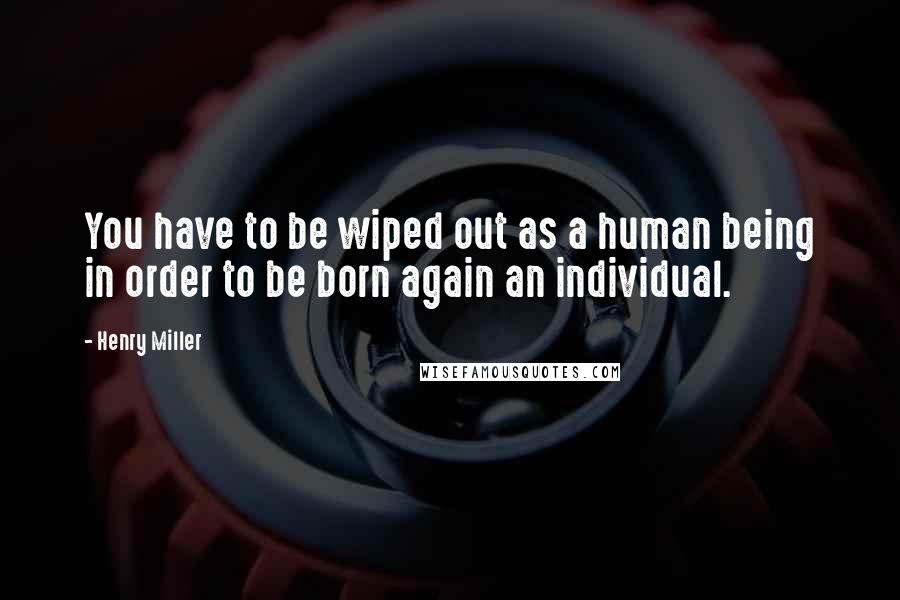 Henry Miller Quotes: You have to be wiped out as a human being in order to be born again an individual.