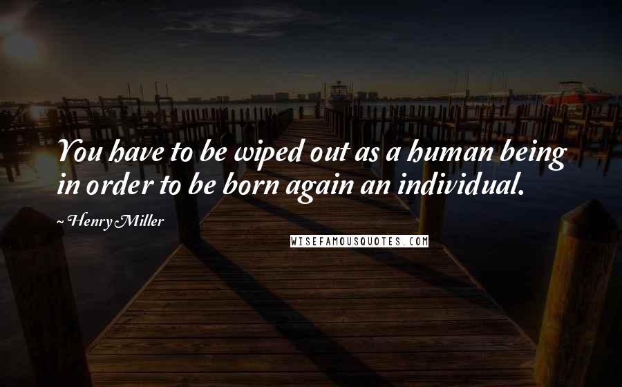 Henry Miller Quotes: You have to be wiped out as a human being in order to be born again an individual.