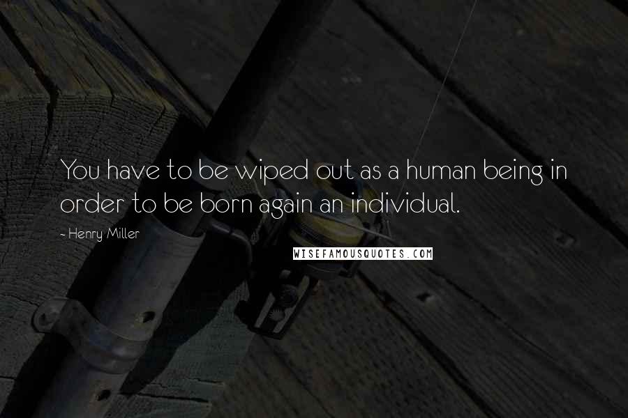 Henry Miller Quotes: You have to be wiped out as a human being in order to be born again an individual.