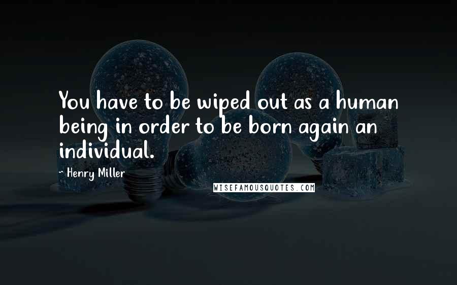 Henry Miller Quotes: You have to be wiped out as a human being in order to be born again an individual.