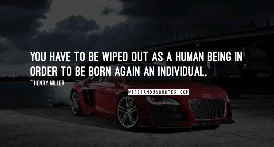 Henry Miller Quotes: You have to be wiped out as a human being in order to be born again an individual.