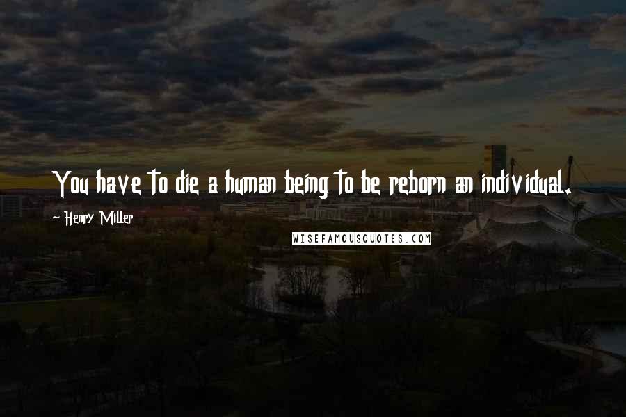Henry Miller Quotes: You have to die a human being to be reborn an individual.