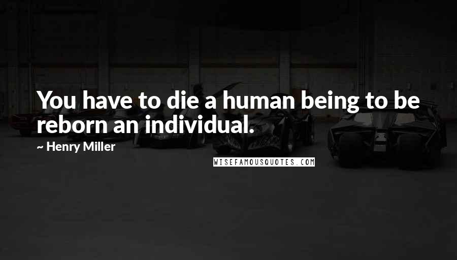 Henry Miller Quotes: You have to die a human being to be reborn an individual.