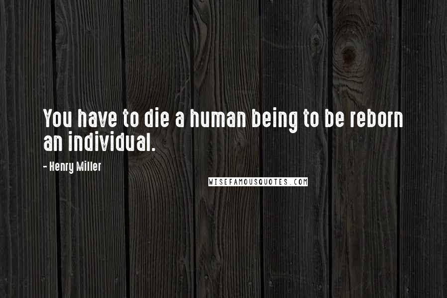 Henry Miller Quotes: You have to die a human being to be reborn an individual.