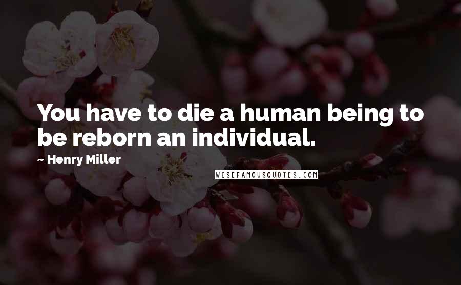 Henry Miller Quotes: You have to die a human being to be reborn an individual.