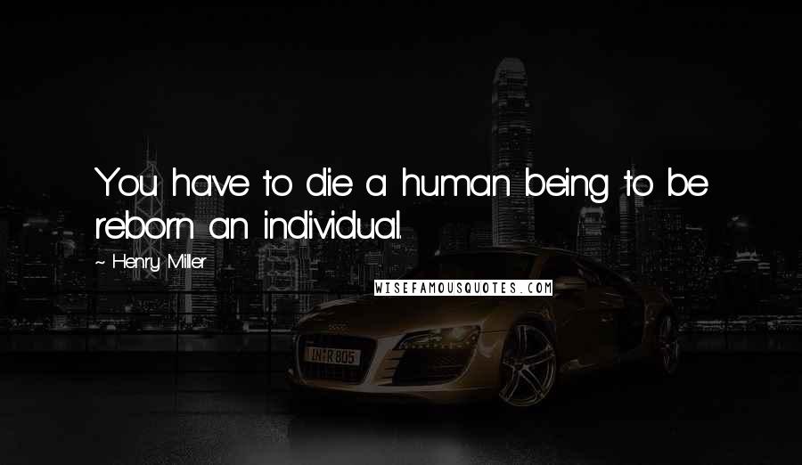 Henry Miller Quotes: You have to die a human being to be reborn an individual.