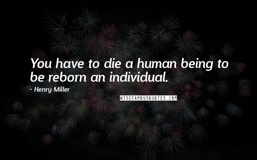 Henry Miller Quotes: You have to die a human being to be reborn an individual.