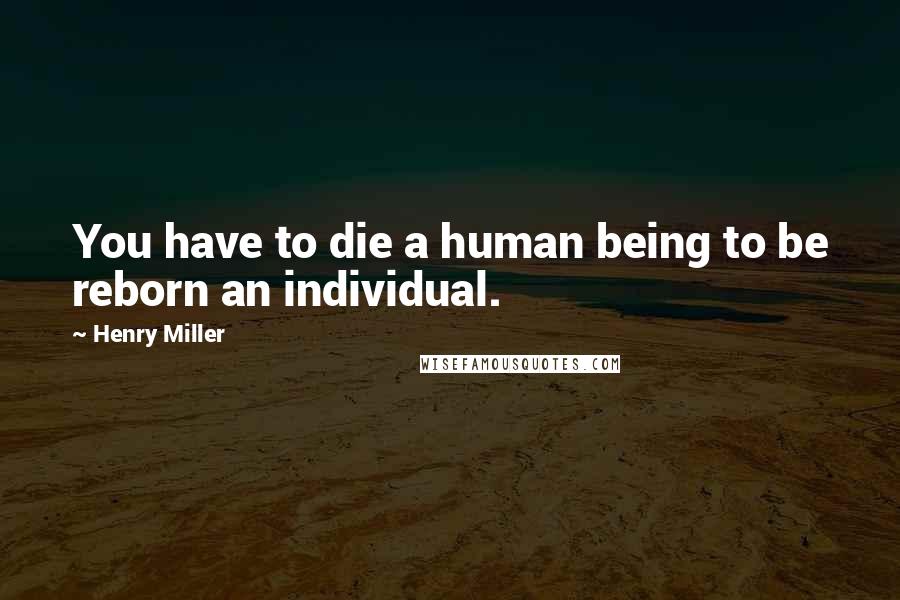 Henry Miller Quotes: You have to die a human being to be reborn an individual.