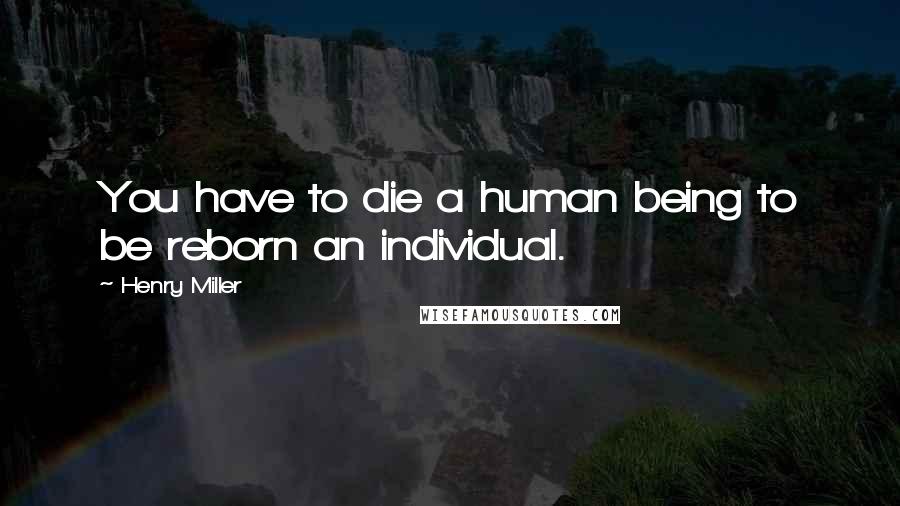 Henry Miller Quotes: You have to die a human being to be reborn an individual.