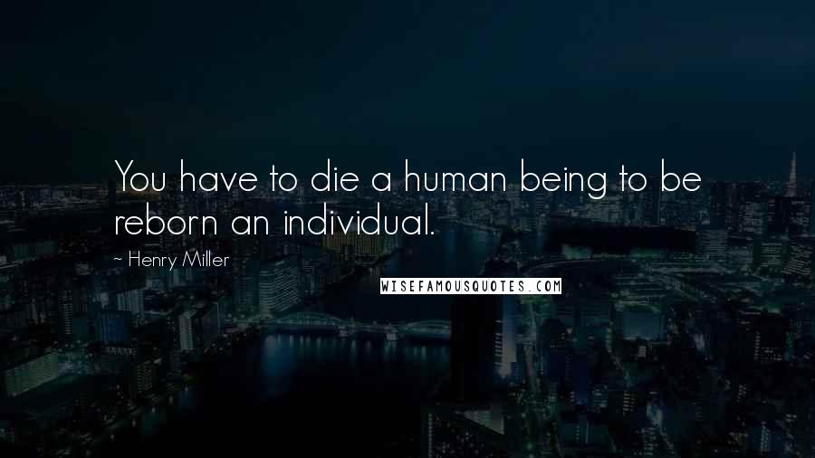 Henry Miller Quotes: You have to die a human being to be reborn an individual.