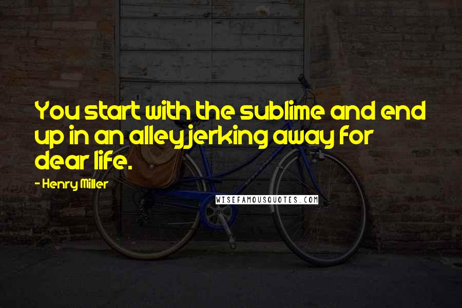 Henry Miller Quotes: You start with the sublime and end up in an alley jerking away for dear life.