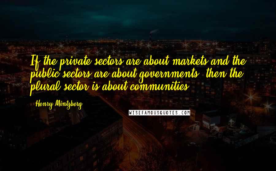 Henry Mintzberg Quotes: If the private sectors are about markets and the public sectors are about governments, then the plural sector is about communities.