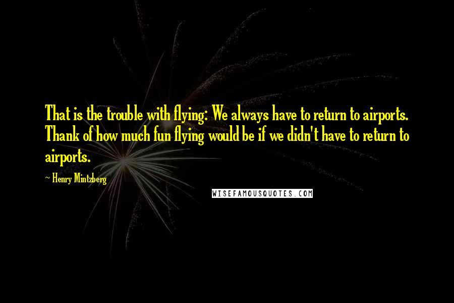 Henry Mintzberg Quotes: That is the trouble with flying: We always have to return to airports. Thank of how much fun flying would be if we didn't have to return to airports.