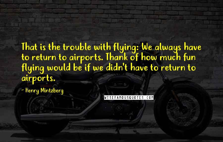 Henry Mintzberg Quotes: That is the trouble with flying: We always have to return to airports. Thank of how much fun flying would be if we didn't have to return to airports.