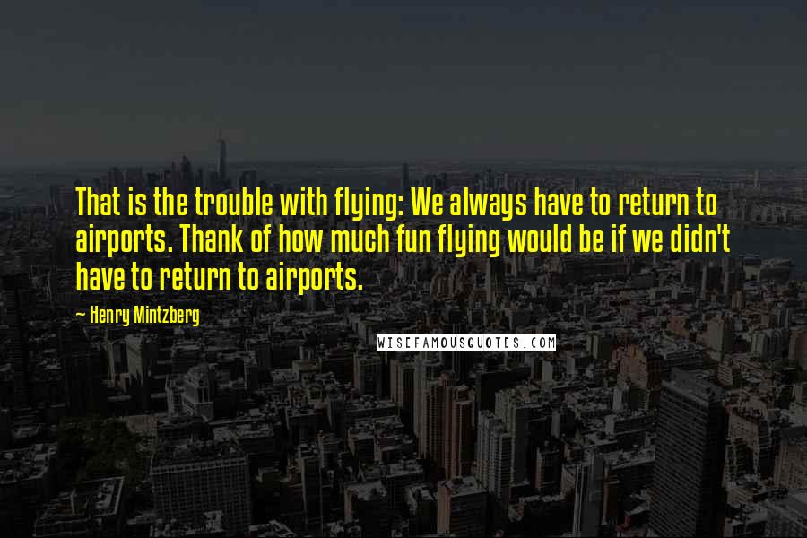 Henry Mintzberg Quotes: That is the trouble with flying: We always have to return to airports. Thank of how much fun flying would be if we didn't have to return to airports.