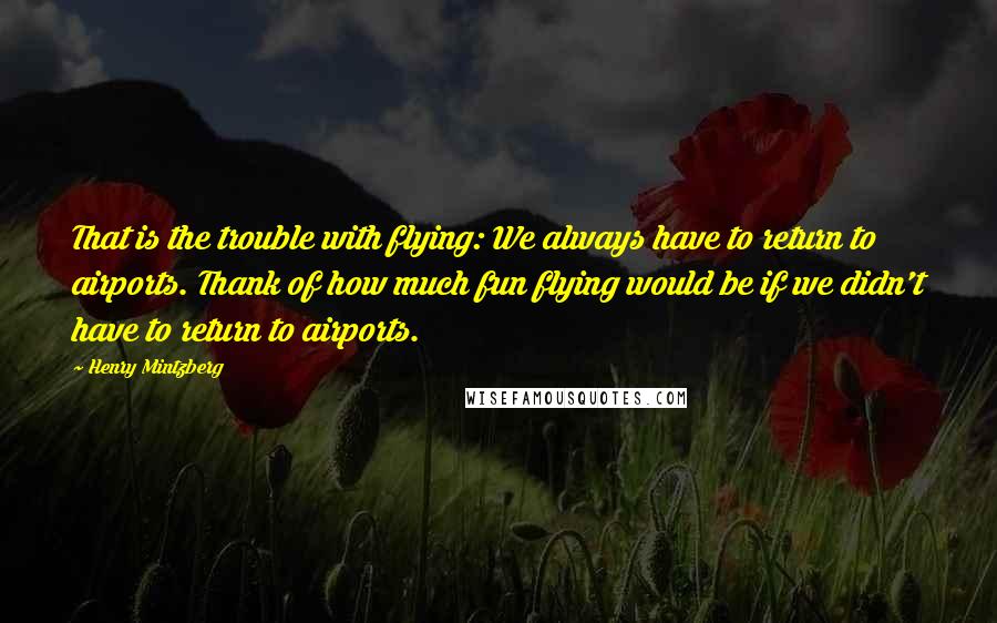 Henry Mintzberg Quotes: That is the trouble with flying: We always have to return to airports. Thank of how much fun flying would be if we didn't have to return to airports.