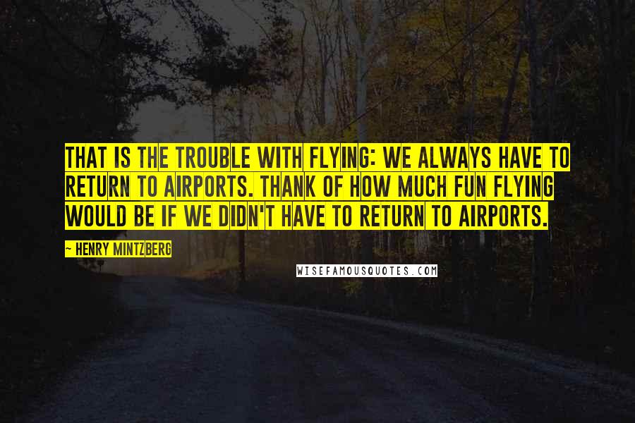 Henry Mintzberg Quotes: That is the trouble with flying: We always have to return to airports. Thank of how much fun flying would be if we didn't have to return to airports.