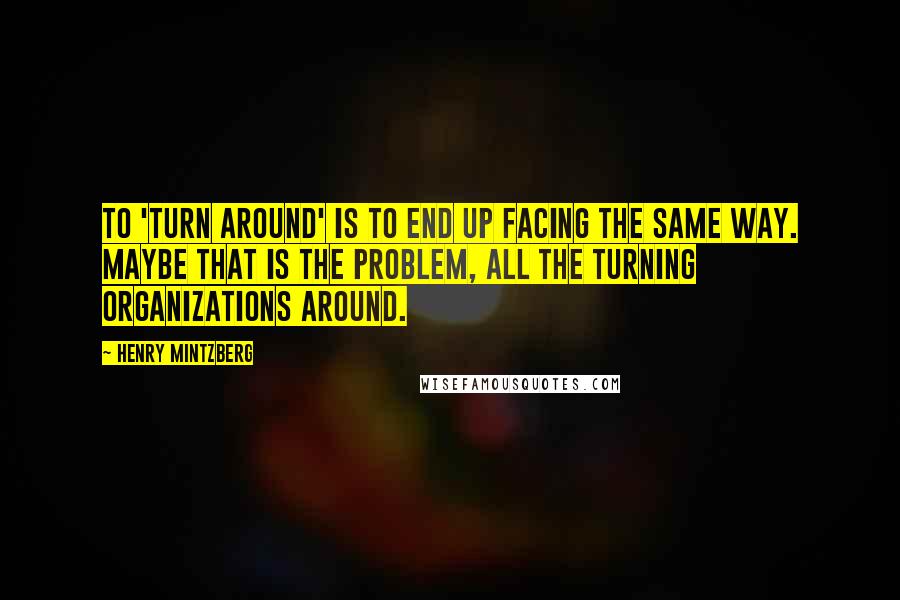 Henry Mintzberg Quotes: To 'turn around' is to end up facing the same way. Maybe that is the problem, all the turning organizations around.